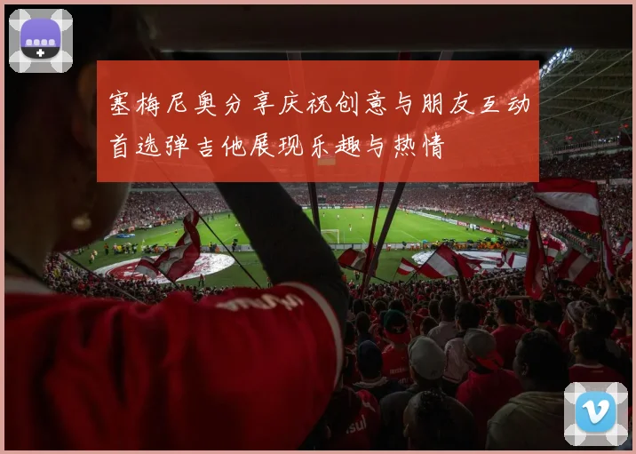 塞梅尼奥分享庆祝创意与朋友互动首选弹吉他展现乐趣与热情
