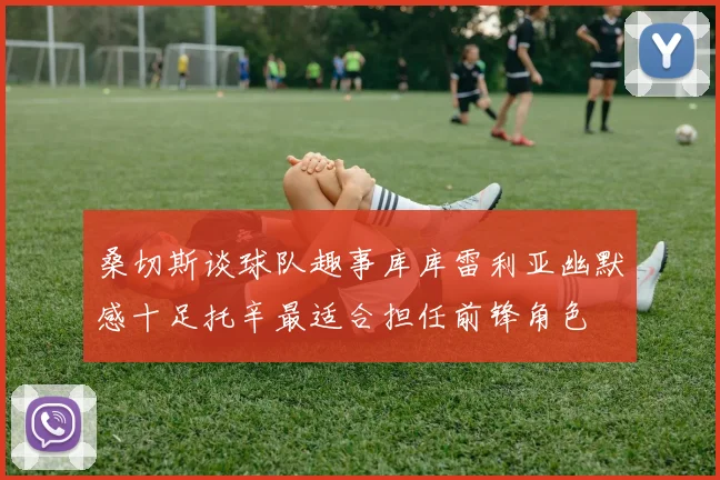 桑切斯谈球队趣事库库雷利亚幽默感十足托辛最适合担任前锋角色