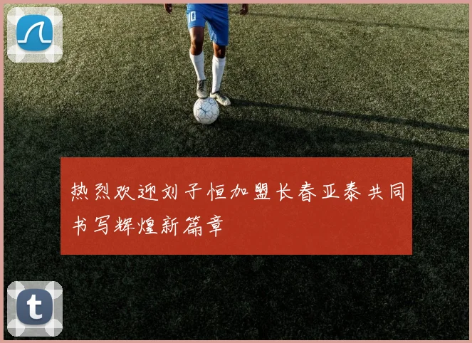 热烈欢迎刘子恒加盟长春亚泰共同书写辉煌新篇章