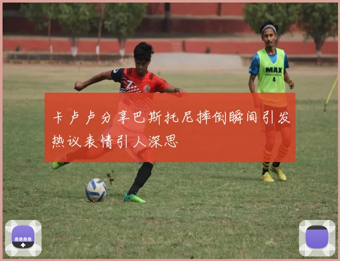 卡卢卢分享巴斯托尼摔倒瞬间引发热议表情引人深思