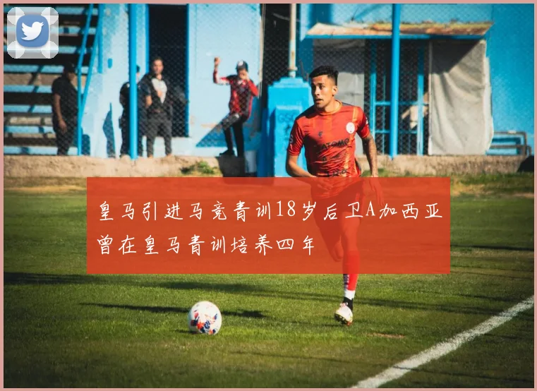 皇马引进马竞青训18岁后卫A加西亚曾在皇马青训培养四年