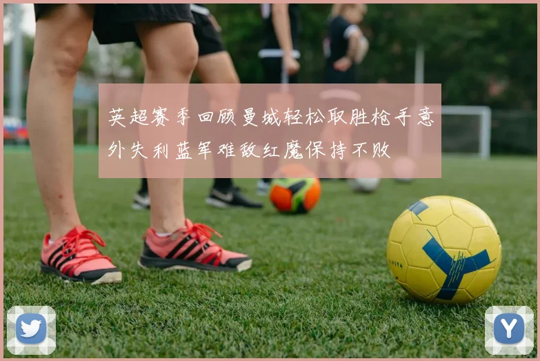 英超赛季回顾曼城轻松取胜枪手意外失利蓝军难敌红魔保持不败