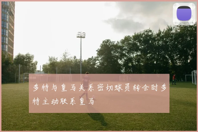 多特与皇马关系密切球员转会时多特主动联系皇马
