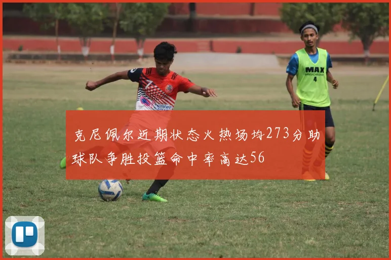 克尼佩尔近期状态火热场均273分助球队争胜投篮命中率高达56