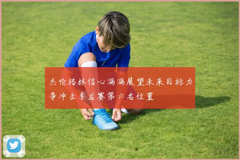 杰伦格林信心满满展望未来目标力争冲击季后赛第六名位置