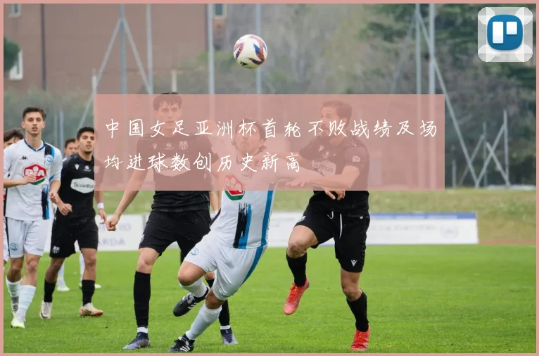 中国女足亚洲杯首轮不败战绩及场均进球数创历史新高