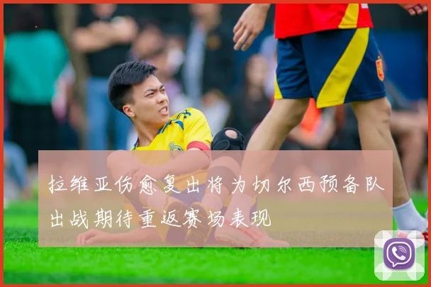 拉维亚伤愈复出将为切尔西预备队出战期待重返赛场表现